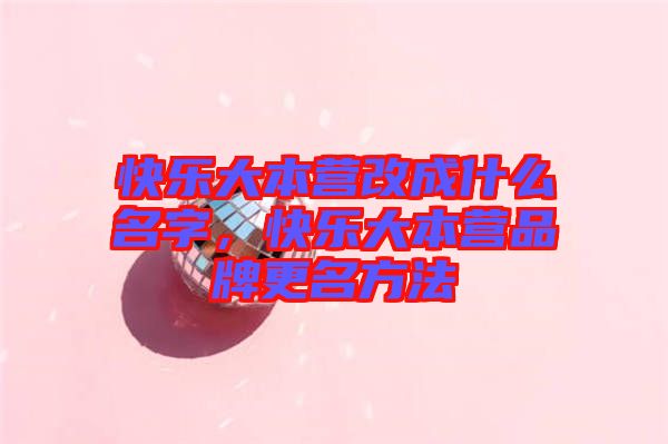 快樂大本營改成什么名字，快樂大本營品牌更名方法