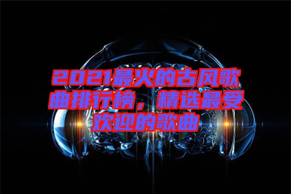 2021最火的古風(fēng)歌曲排行榜，精選最受歡迎的歌曲