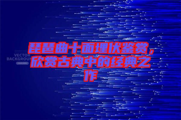 琵琶曲十面埋伏鑒賞，欣賞古典中的經典之作