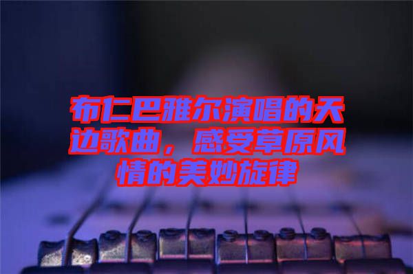 布仁巴雅爾演唱的天邊歌曲，感受草原風(fēng)情的美妙旋律