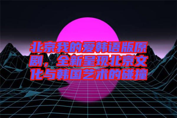 北京我的愛韓語版原劇，全新呈現(xiàn)北京文化與韓國藝術(shù)的碰撞