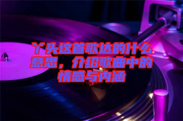 丫頭這首歌達(dá)的什么意思，介紹歌曲中的情感與內(nèi)涵