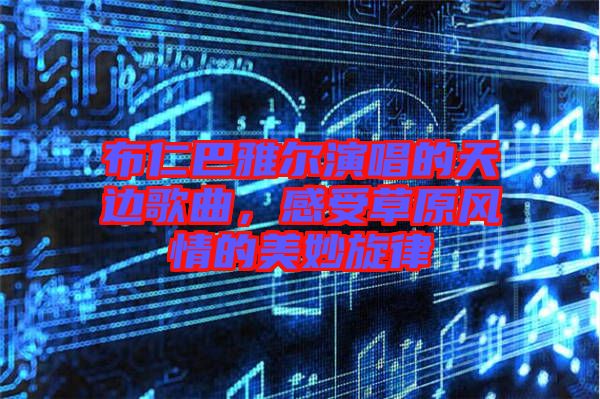 布仁巴雅爾演唱的天邊歌曲，感受草原風(fēng)情的美妙旋律