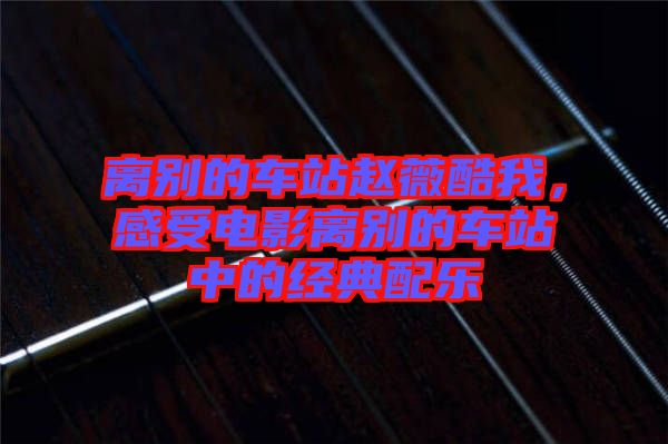 離別的車站趙薇酷我，感受電影離別的車站中的經(jīng)典配樂