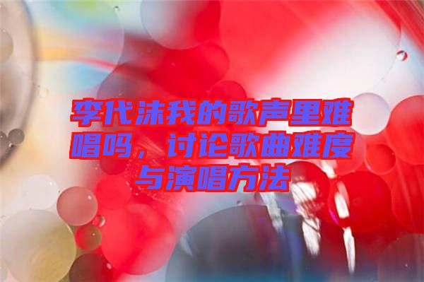 李代沫我的歌聲里難唱嗎，討論歌曲難度與演唱方法