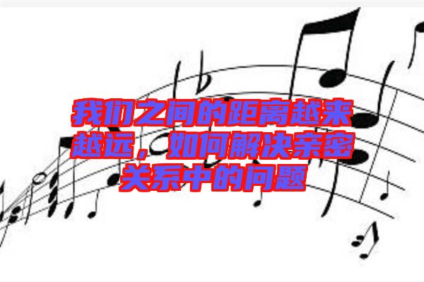 我們之間的距離越來越遠(yuǎn)，如何解決親密關(guān)系中的問題