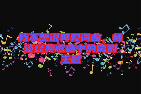 我不想說再見詞曲，暢談經典歌曲中的離別主題