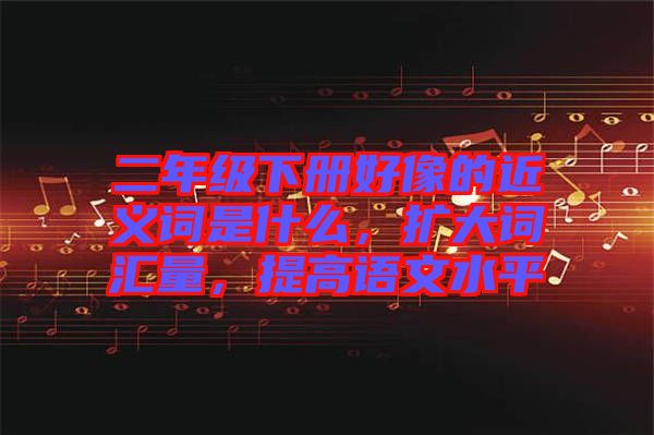 二年級(jí)下冊(cè)好像的近義詞是什么，擴(kuò)大詞匯量，提高語(yǔ)文水平