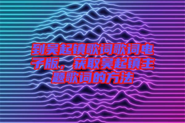 到吳起鎮(zhèn)歌詞歌詞電子版，獲取吳起鎮(zhèn)主題歌詞的方法