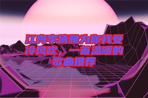 江舟李倩雅為你我受冷風(fēng)吹，一首溫暖的歌曲推薦