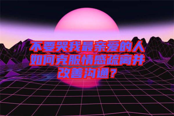 不要哭我最親愛的人如何克服情感疏離并改善溝通？