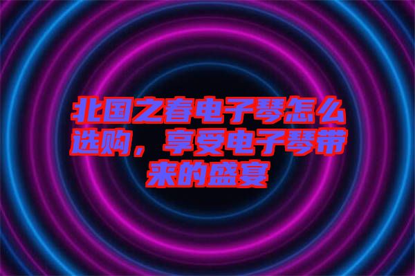 北國之春電子琴怎么選購，享受電子琴帶來的盛宴