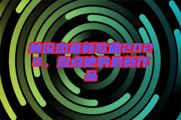 林俊杰最新歌曲2020，盤(pán)點(diǎn)他的最新作品