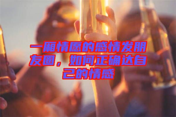 一廂情愿的感情發(fā)朋友圈，如何正確達(dá)自己的情感