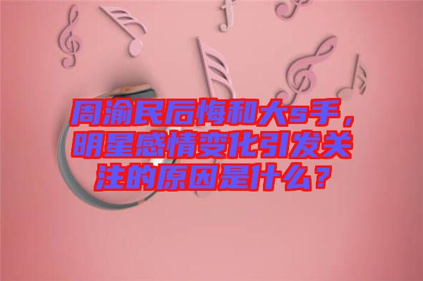 周渝民后悔和大s手，明星感情變化引發(fā)關(guān)注的原因是什么？