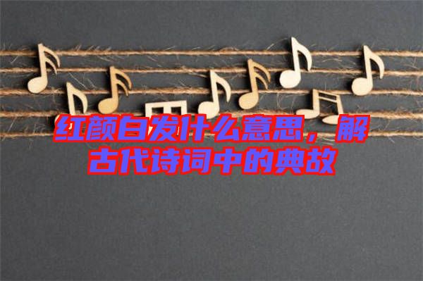 紅顏白發(fā)什么意思，解古代詩詞中的典故