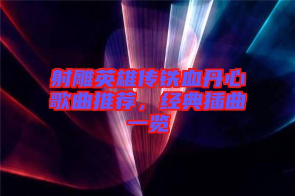 射雕英雄傳鐵血丹心歌曲推薦，經(jīng)典插曲一覽