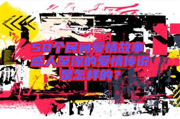 50個民間愛情故事，感人至深的愛情傳說是怎樣的？