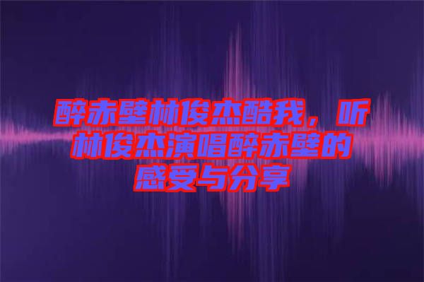 醉赤壁林俊杰酷我，聽林俊杰演唱醉赤壁的感受與分享