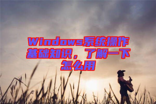 Windows系統(tǒng)操作基礎(chǔ)知識(shí)，了解一下怎么用