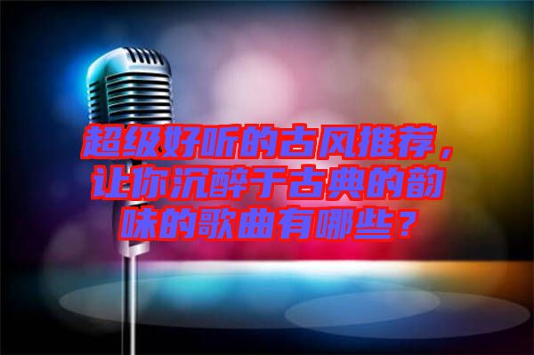 超級好聽的古風推薦，讓你沉醉于古典的韻味的歌曲有哪些？