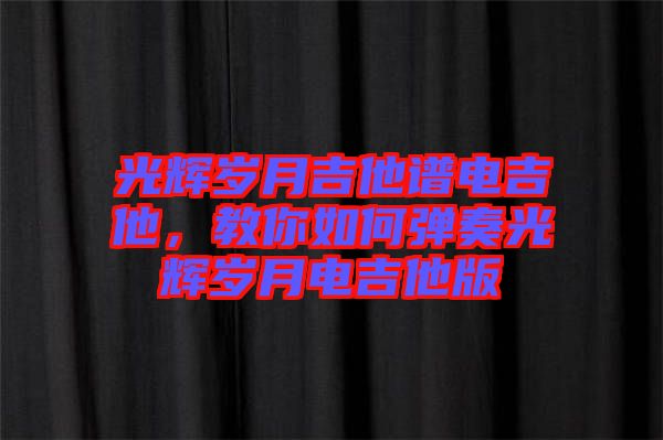 光輝歲月吉他譜電吉他，教你如何彈奏光輝歲月電吉他版