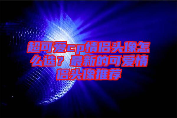 超可愛(ài)cp情侶頭像怎么選？最新的可愛(ài)情侶頭像推薦