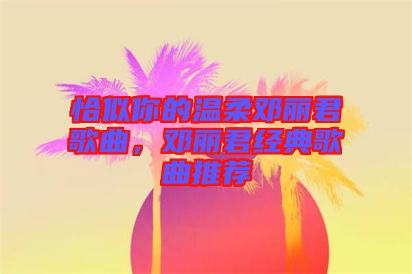 恰似你的溫柔鄧麗君歌曲，鄧麗君經(jīng)典歌曲推薦