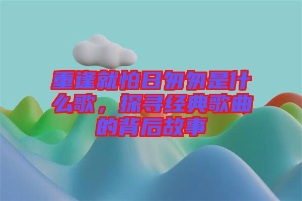 重逢就怕日匆匆是什么歌，探尋經(jīng)典歌曲的背后故事