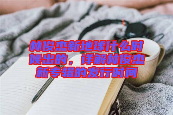 林俊杰新地球什么時(shí)候出的，詳解林俊杰新專(zhuān)輯的發(fā)行時(shí)間