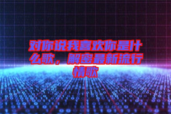 對你說我喜歡你是什么歌，解密最新流行情歌