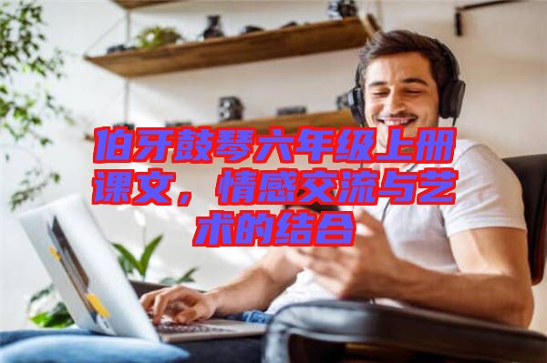 伯牙鼓琴六年級上冊課文，情感交流與藝術的結(jié)合