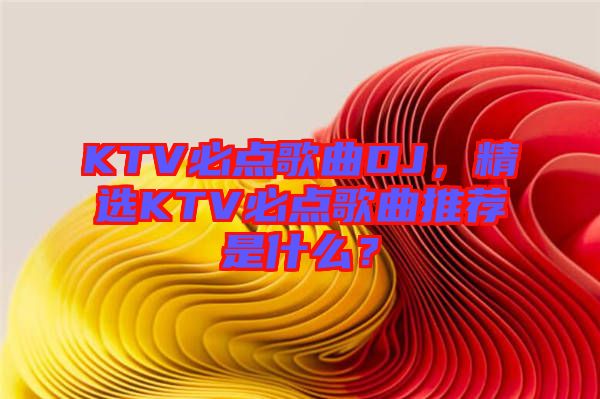 KTV必點歌曲DJ，精選KTV必點歌曲推薦是什么？