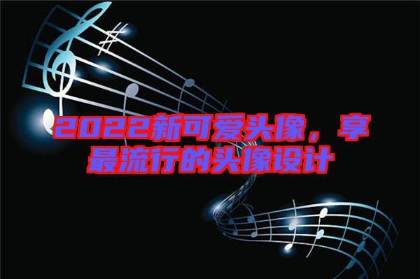 2022新可愛(ài)頭像，享最流行的頭像設(shè)計(jì)