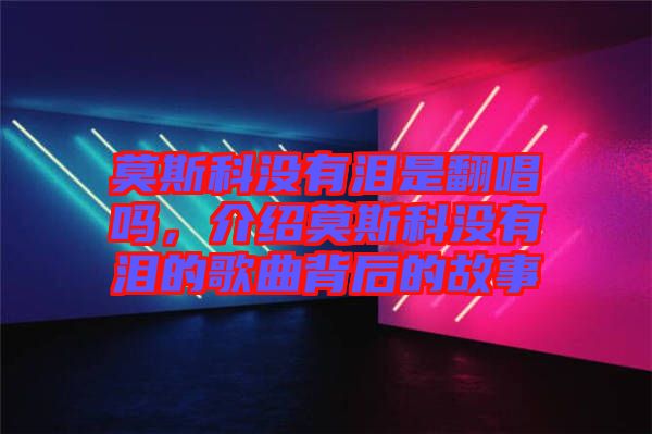 莫斯科沒有淚是翻唱嗎，介紹莫斯科沒有淚的歌曲背后的故事