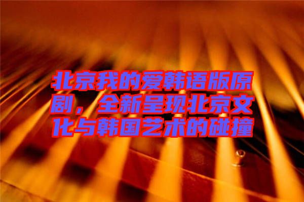 北京我的愛韓語版原劇，全新呈現(xiàn)北京文化與韓國藝術的碰撞