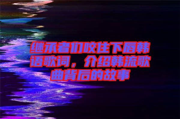 繼承者們咬住下唇韓語(yǔ)歌詞，介紹韓流歌曲背后的故事