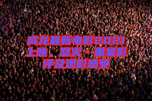 成龍最新電影2021上映，怒火·重案影評及觀影感受