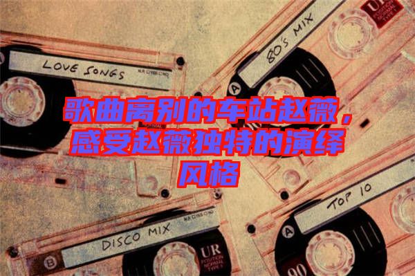 歌曲離別的車站趙薇，感受趙薇獨(dú)特的演繹風(fēng)格