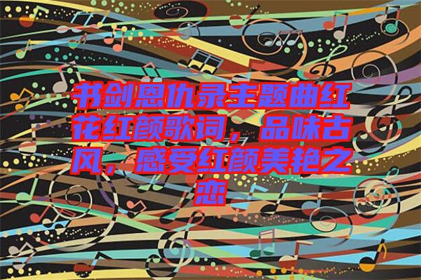 書劍恩仇錄主題曲紅花紅顏歌詞，品味古風(fēng)，感受紅顏美艷之戀