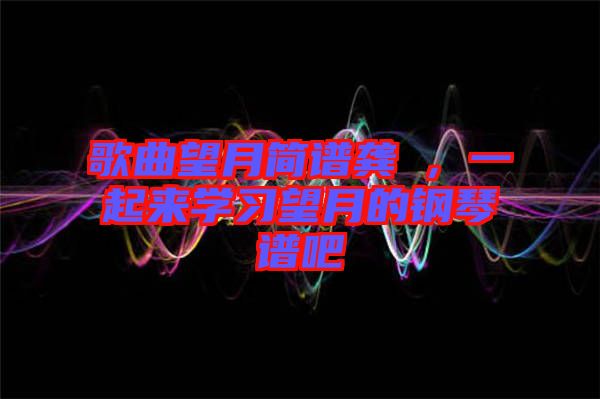 歌曲望月簡(jiǎn)譜龔玥，一起來(lái)學(xué)習(xí)望月的鋼琴譜吧