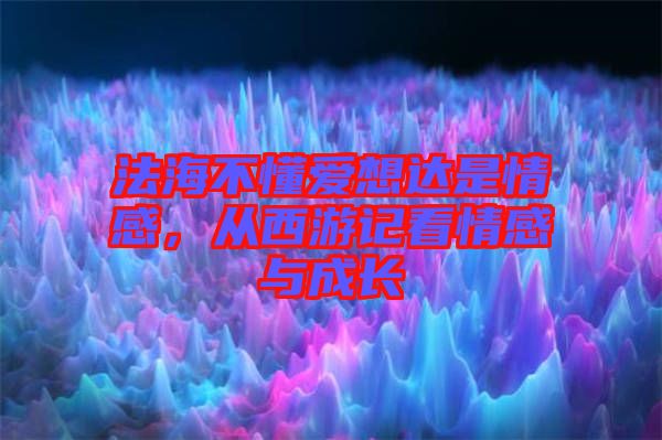 法海不懂愛想達(dá)是情感，從西游記看情感與成長(zhǎng)