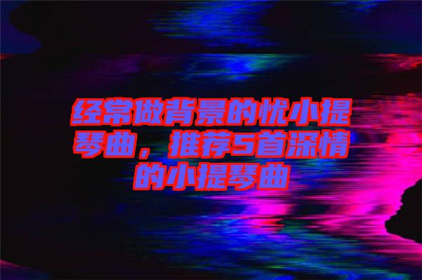 經常做背景的憂小提琴曲，推薦5首深情的小提琴曲