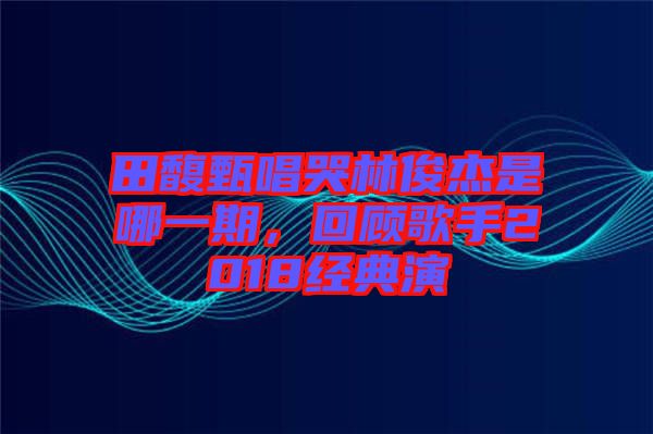 田馥甄唱哭林俊杰是哪一期，回顧歌手2018經(jīng)典演