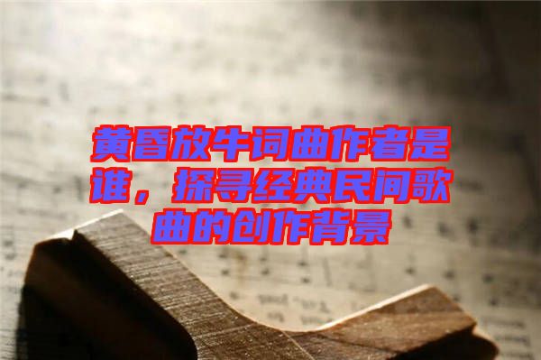 黃昏放牛詞曲作者是誰，探尋經典民間歌曲的創(chuàng)作背景