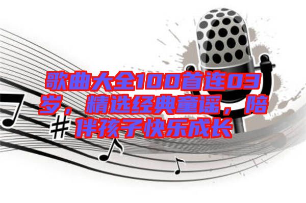 歌曲大全100首連03歲，精選經(jīng)典童謠，陪伴孩子快樂成長(zhǎng)