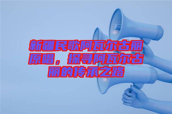 新疆民歌阿瓦爾古麗原唱，探尋阿瓦爾古麗的傳承之路