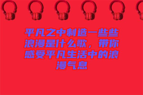 平凡之中制造一些些浪漫是什么歌，帶你感受平凡生活中的浪漫氣息