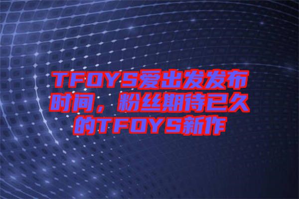 TFOYS愛(ài)出發(fā)發(fā)布時(shí)間，粉絲期待已久的TFOYS新作