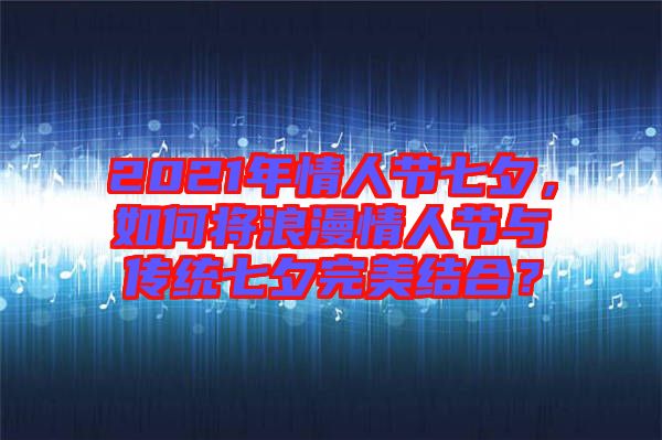 2021年情人節(jié)七夕，如何將浪漫情人節(jié)與傳統(tǒng)七夕完美結(jié)合？